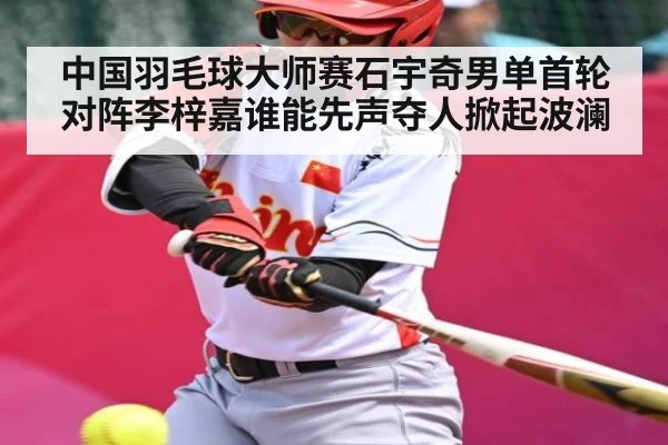 中国羽毛球大师赛石宇奇男单首轮对阵李梓嘉谁能先声夺人掀起波澜